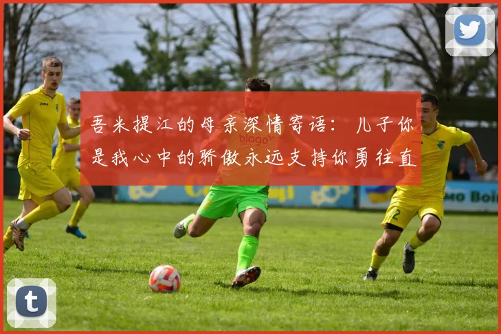 吾米提江的母亲深情寄语：儿子你是我心中的骄傲永远支持你勇往直前！