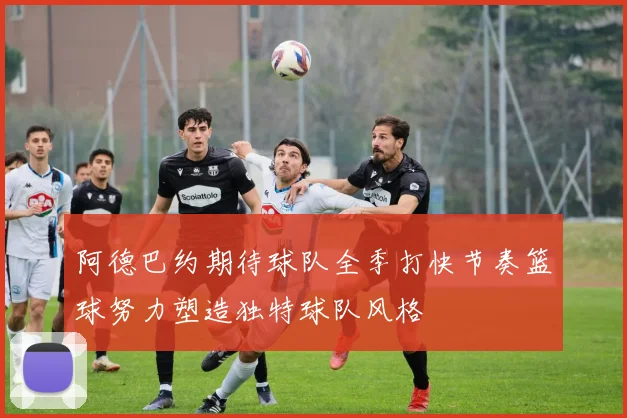 阿德巴约期待球队全季打快节奏篮球努力塑造独特球队风格