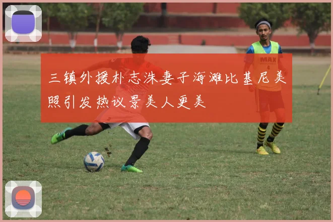 三镇外援朴志洙妻子海滩比基尼美照引发热议景美人更美