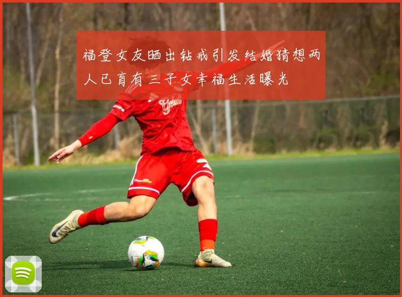 福登女友晒出钻戒引发结婚猜想两人已育有三子女幸福生活曝光