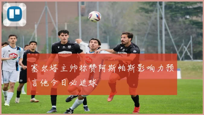 塞尔塔主帅称赞阿斯帕斯影响力预言他今日必进球