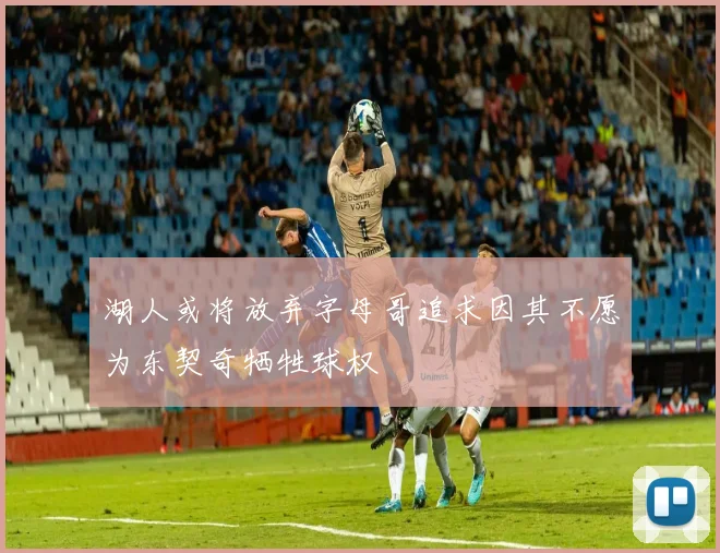 湖人或将放弃字母哥追求因其不愿为东契奇牺牲球权