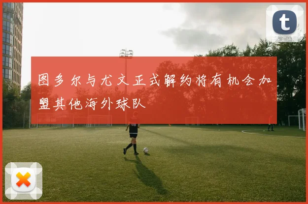 图多尔与尤文正式解约将有机会加盟其他海外球队