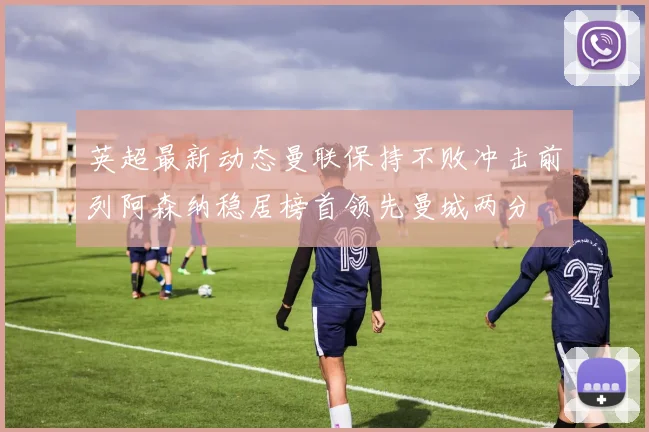 英超最新动态曼联保持不败冲击前列阿森纳稳居榜首领先曼城两分