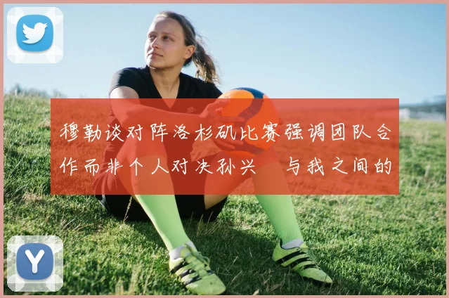 穆勒谈对阵洛杉矶比赛强调团队合作而非个人对决孙兴慜与我之间的较量