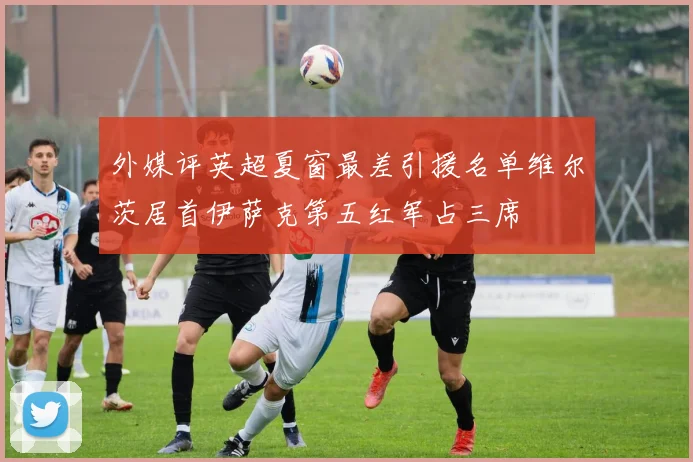 外媒评英超夏窗最差引援名单维尔茨居首伊萨克第五红军占三席