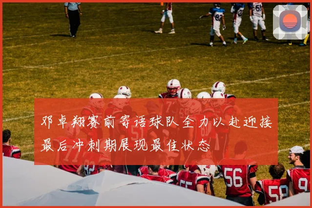 邓卓翔赛前寄语球队全力以赴迎接最后冲刺期展现最佳状态