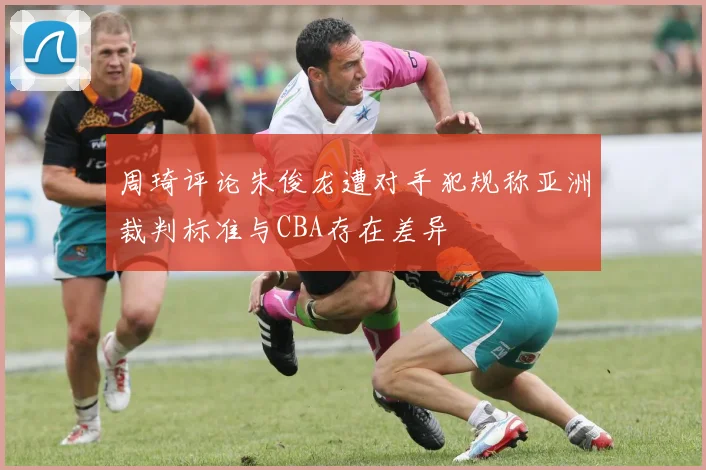 周琦评论朱俊龙遭对手犯规称亚洲裁判标准与CBA存在差异