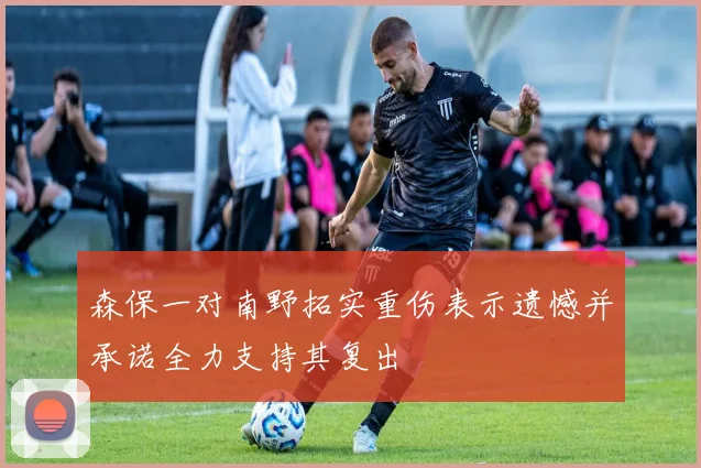 森保一对南野拓实重伤表示遗憾并承诺全力支持其复出