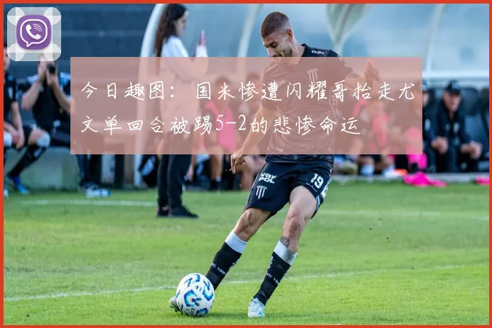 今日趣图：国米惨遭闪耀哥抬走尤文单回合被踢5-2的悲惨命运