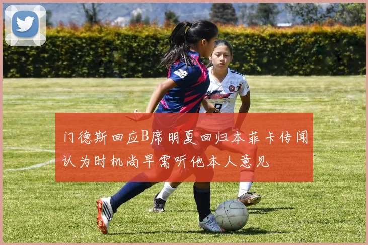 门德斯回应B席明夏回归本菲卡传闻认为时机尚早需听他本人意见