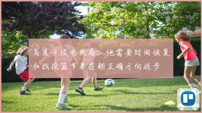 乌度卡谈电风扇：他需要时间恢复和找投篮节奏在朝正确方向迈步