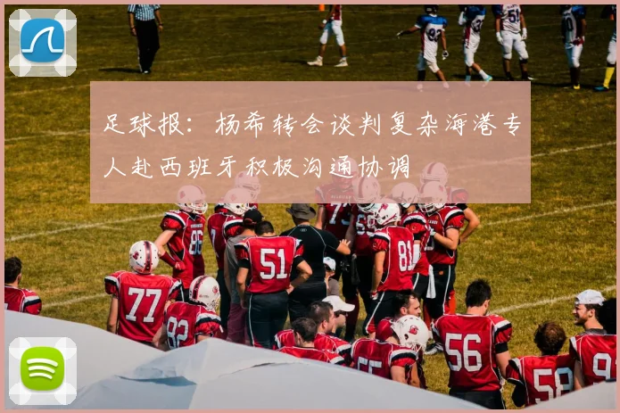 足球报：杨希转会谈判复杂海港专人赴西班牙积极沟通协调