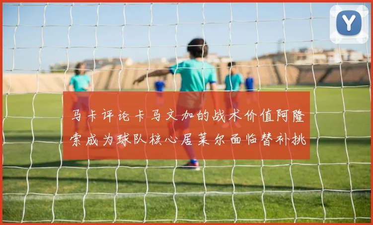 马卡评论卡马文加的战术价值阿隆索成为球队核心居莱尔面临替补挑战