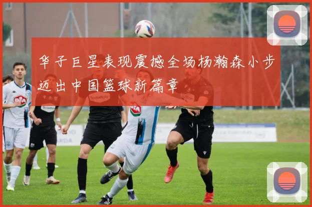 华子巨星表现震撼全场杨瀚森小步迈出中国篮球新篇章
