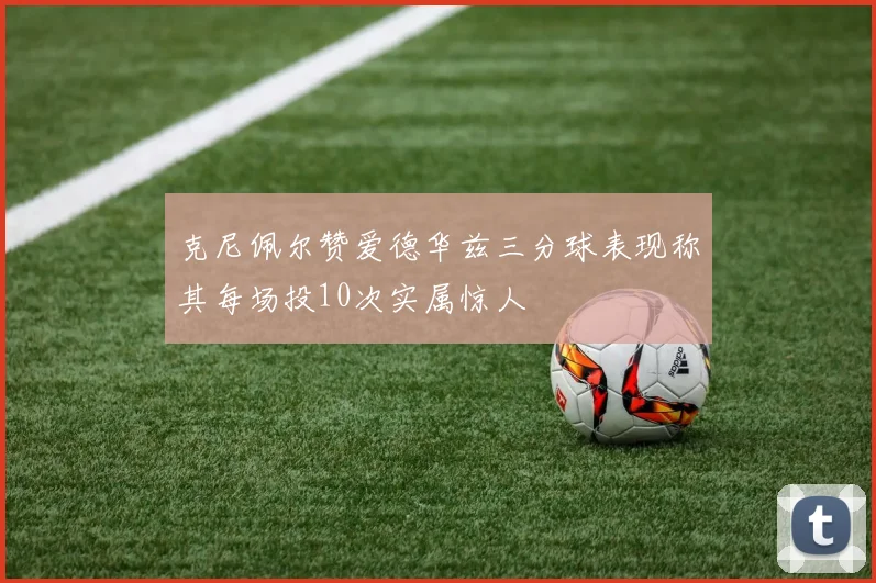 克尼佩尔赞爱德华兹三分球表现称其每场投10次实属惊人