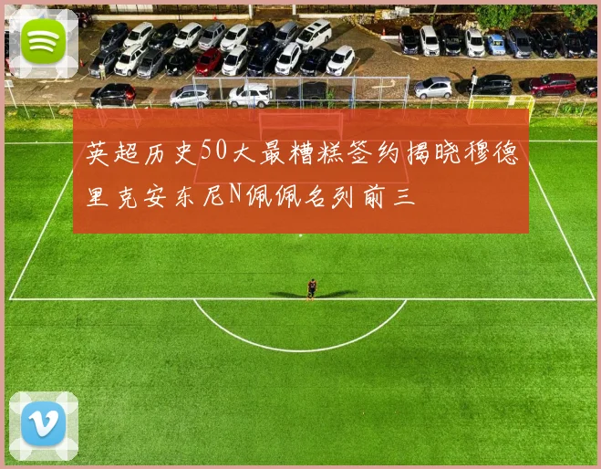 英超历史50大最糟糕签约揭晓穆德里克安东尼N佩佩名列前三