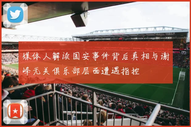 媒体人解读国安事件背后真相与谢峰无关俱乐部层面遭遇指控