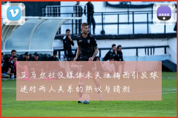亚马尔社交媒体未关注梅西引发球迷对两人关系的热议与猜测