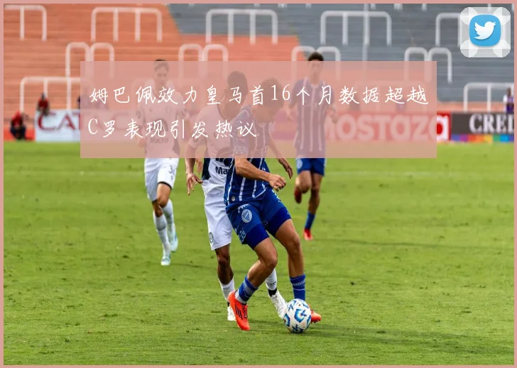 姆巴佩效力皇马首16个月数据超越C罗表现引发热议
