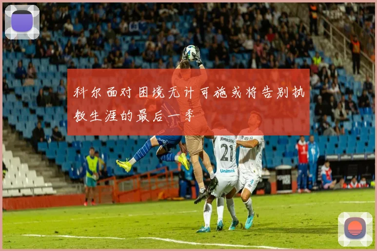 科尔面对困境无计可施或将告别执教生涯的最后一季