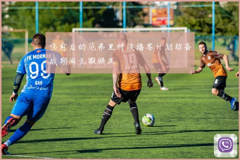 伤愈后的范弗里特谈播客计划称备战期间无暇顾及