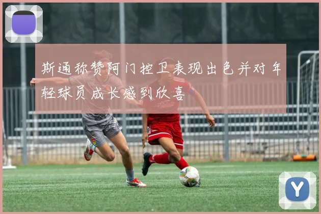 斯通称赞阿门控卫表现出色并对年轻球员成长感到欣喜