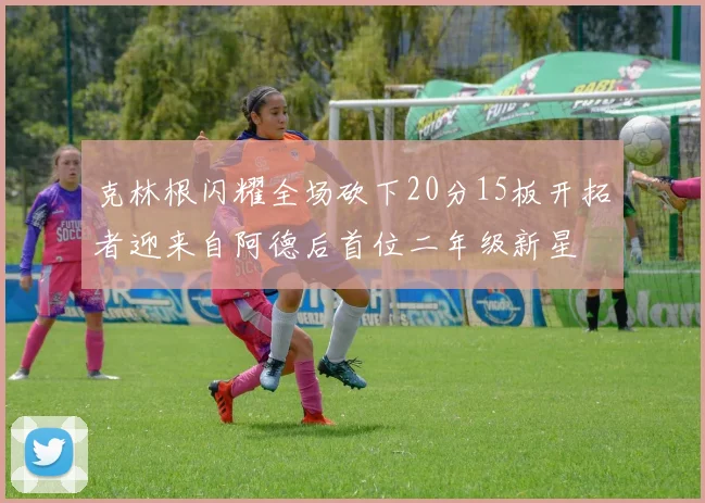 克林根闪耀全场砍下20分15板开拓者迎来自阿德后首位二年级新星