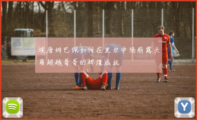 埃唐姆巴佩如何在里尔中场崭露头角超越哥哥的辉煌成就