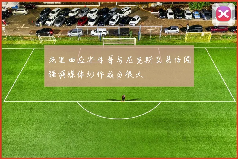 老里回应字母哥与尼克斯交易传闻强调媒体炒作成分很大