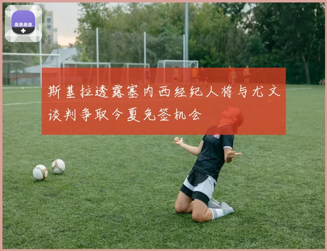 斯基拉透露塞内西经纪人将与尤文谈判争取今夏免签机会