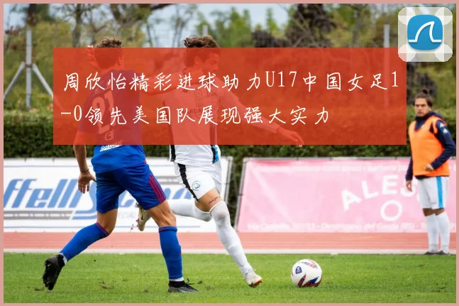 周欣怡精彩进球助力U17中国女足1-0领先美国队展现强大实力