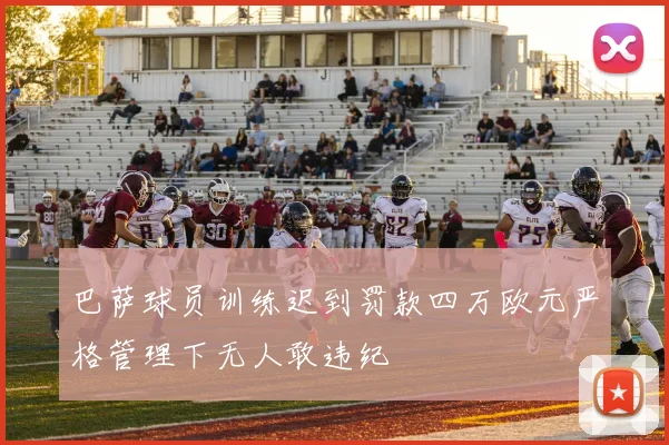 巴萨球员训练迟到罚款四万欧元严格管理下无人敢违纪