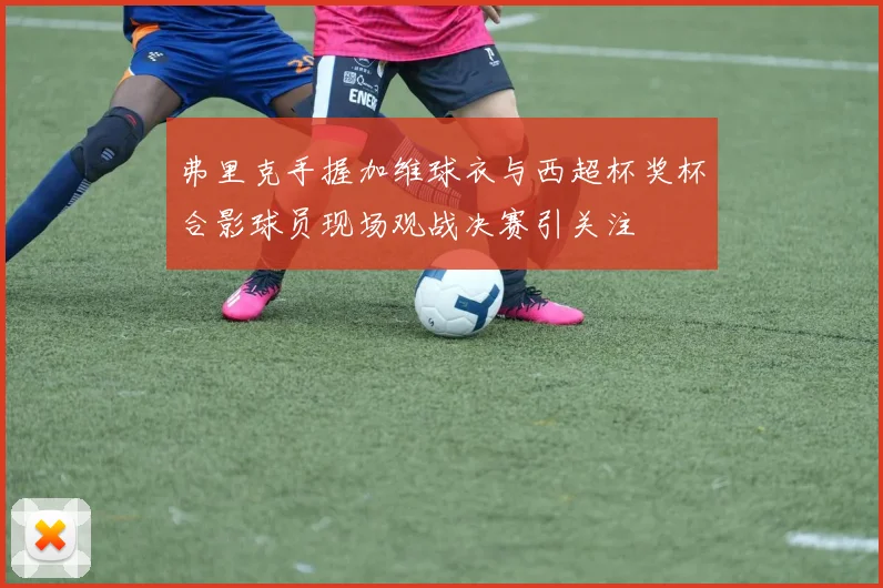 弗里克手握加维球衣与西超杯奖杯合影球员现场观战决赛引关注