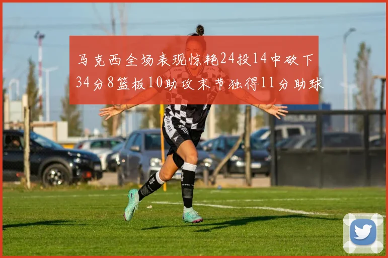 马克西全场表现惊艳24投14中砍下34分8篮板10助攻末节独得11分助球队取胜