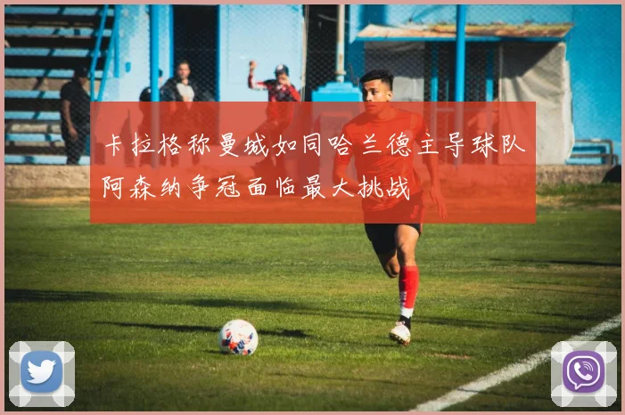 卡拉格称曼城如同哈兰德主导球队阿森纳争冠面临最大挑战