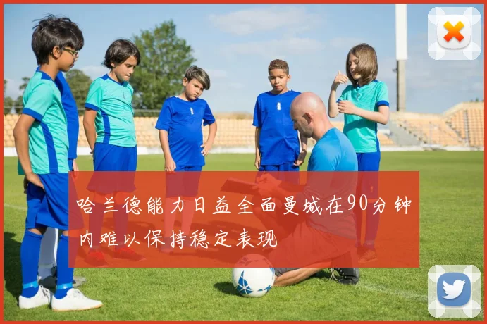 哈兰德能力日益全面曼城在90分钟内难以保持稳定表现
