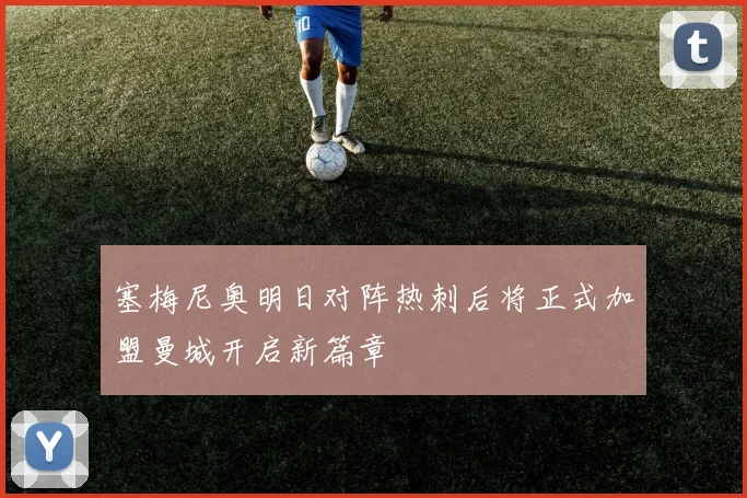 塞梅尼奥明日对阵热刺后将正式加盟曼城开启新篇章